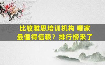 比较雅思培训机构 哪家最值得信赖？排行榜来了